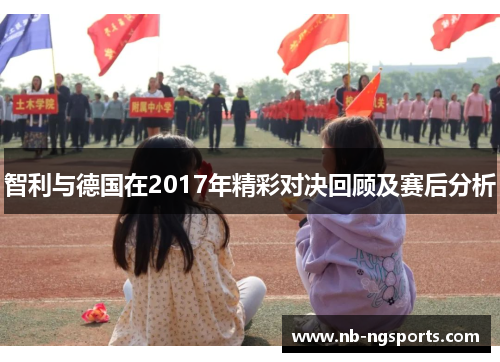 智利与德国在2017年精彩对决回顾及赛后分析