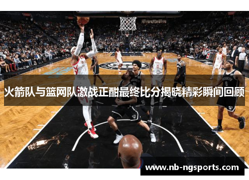 火箭队与篮网队激战正酣最终比分揭晓精彩瞬间回顾